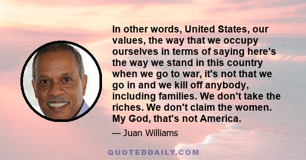 In other words, United States, our values, the way that we occupy ourselves in terms of saying here's the way we stand in this country when we go to war, it's not that we go in and we kill off anybody, including