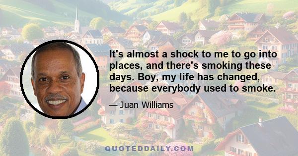 It's almost a shock to me to go into places, and there's smoking these days. Boy, my life has changed, because everybody used to smoke.