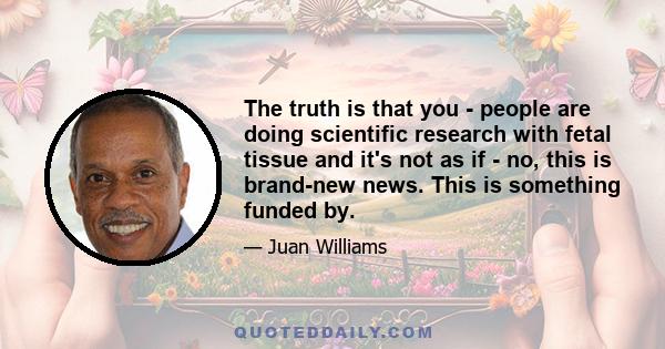 The truth is that you - people are doing scientific research with fetal tissue and it's not as if - no, this is brand-new news. This is something funded by.