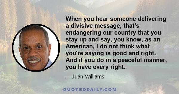 When you hear someone delivering a divisive message, that's endangering our country that you stay up and say, you know, as an American, I do not think what you're saying is good and right. And if you do in a peaceful