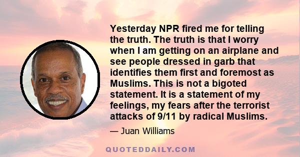 Yesterday NPR fired me for telling the truth. The truth is that I worry when I am getting on an airplane and see people dressed in garb that identifies them first and foremost as Muslims. This is not a bigoted