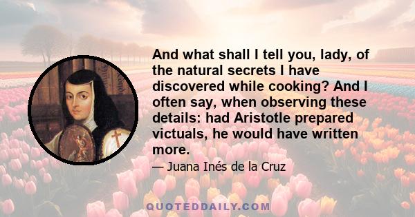 And what shall I tell you, lady, of the natural secrets I have discovered while cooking? And I often say, when observing these details: had Aristotle prepared victuals, he would have written more.