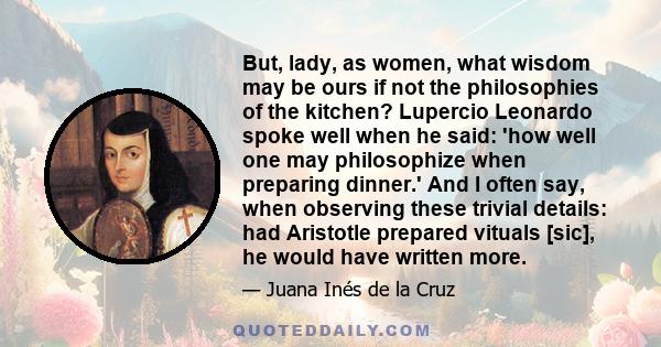 But, lady, as women, what wisdom may be ours if not the philosophies of the kitchen? Lupercio Leonardo spoke well when he said: 'how well one may philosophize when preparing dinner.' And I often say, when observing