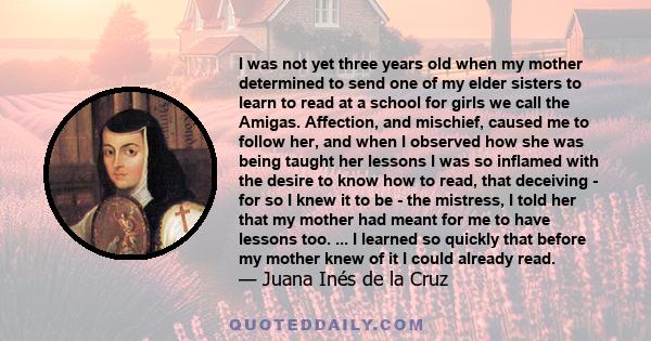 I was not yet three years old when my mother determined to send one of my elder sisters to learn to read at a school for girls we call the Amigas. Affection, and mischief, caused me to follow her, and when I observed