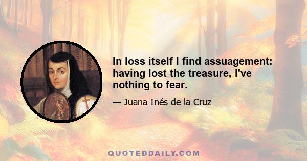 In loss itself I find assuagement: having lost the treasure, I've nothing to fear.