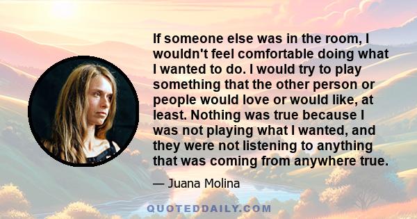 If someone else was in the room, I wouldn't feel comfortable doing what I wanted to do. I would try to play something that the other person or people would love or would like, at least. Nothing was true because I was