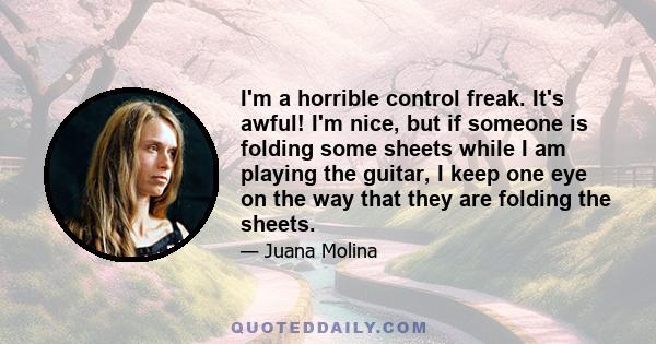 I'm a horrible control freak. It's awful! I'm nice, but if someone is folding some sheets while I am playing the guitar, I keep one eye on the way that they are folding the sheets.