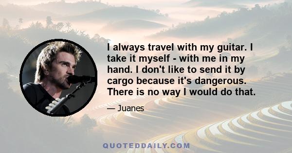 I always travel with my guitar. I take it myself - with me in my hand. I don't like to send it by cargo because it's dangerous. There is no way I would do that.