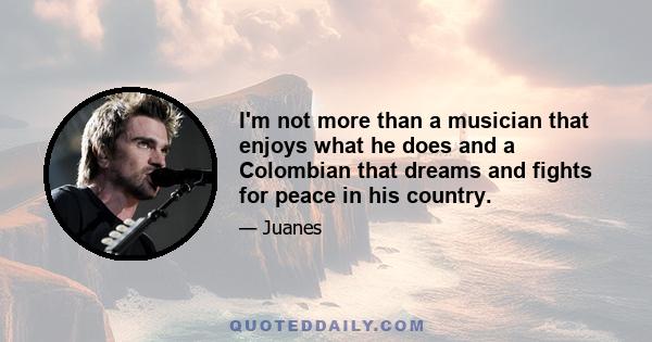 I'm not more than a musician that enjoys what he does and a Colombian that dreams and fights for peace in his country.