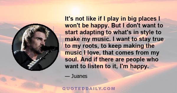 It's not like if I play in big places I won't be happy. But I don't want to start adapting to what's in style to make my music. I want to stay true to my roots, to keep making the music I love, that comes from my soul.