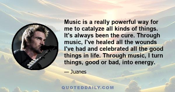 Music is a really powerful way for me to catalyze all kinds of things. It's always been the cure. Through music, I've healed all the wounds I've had and celebrated all the good things in life. Through music, I turn