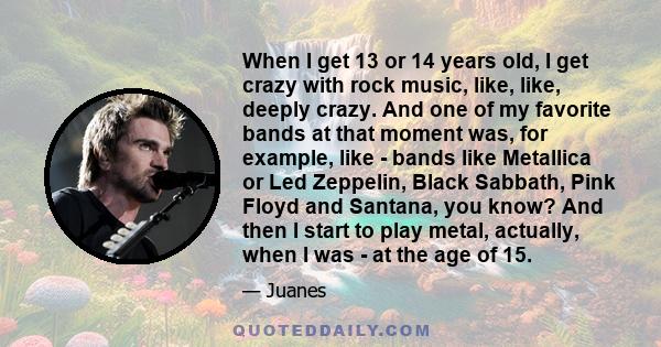 When I get 13 or 14 years old, I get crazy with rock music, like, like, deeply crazy. And one of my favorite bands at that moment was, for example, like - bands like Metallica or Led Zeppelin, Black Sabbath, Pink Floyd