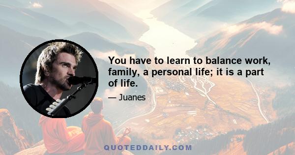 You have to learn to balance work, family, a personal life; it is a part of life.