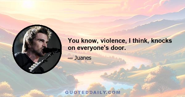 You know, violence, I think, knocks on everyone's door.