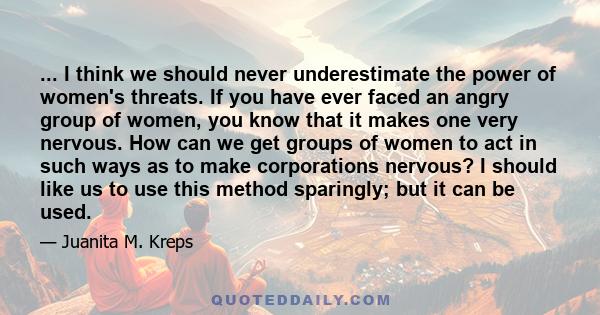 ... I think we should never underestimate the power of women's threats. If you have ever faced an angry group of women, you know that it makes one very nervous. How can we get groups of women to act in such ways as to