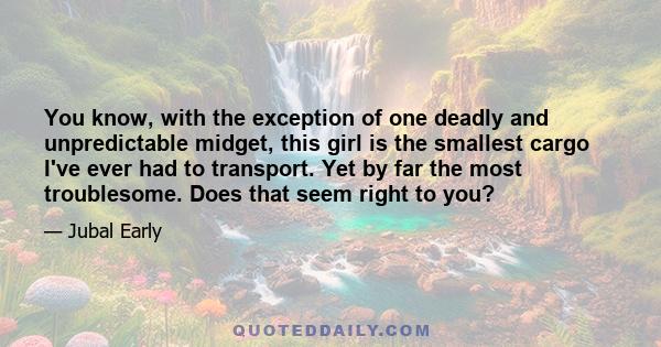 You know, with the exception of one deadly and unpredictable midget, this girl is the smallest cargo I've ever had to transport. Yet by far the most troublesome. Does that seem right to you?
