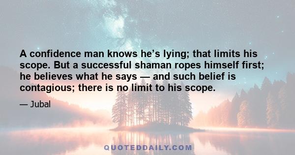 A confidence man knows he’s lying; that limits his scope. But a successful shaman ropes himself first; he believes what he says — and such belief is contagious; there is no limit to his scope.