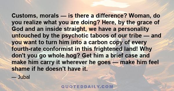 Customs, morals — is there a difference? Woman, do you realize what you are doing? Here, by the grace of God and an inside straight, we have a personality untouched by the psychotic taboos of our tribe — and you want to 