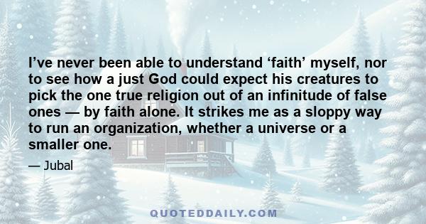 I’ve never been able to understand ‘faith’ myself, nor to see how a just God could expect his creatures to pick the one true religion out of an infinitude of false ones — by faith alone. It strikes me as a sloppy way to 