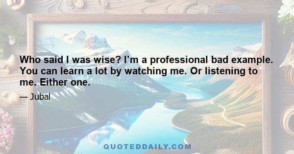 Who said I was wise? I’m a professional bad example. You can learn a lot by watching me. Or listening to me. Either one.