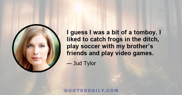 I guess I was a bit of a tomboy. I liked to catch frogs in the ditch, play soccer with my brother’s friends and play video games.