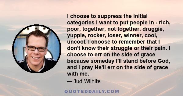 I choose to suppress the initial categories I want to put people in - rich, poor, together, not together, druggie, yuppie, rocker, loser, winner, cool, uncool. I choose to remember that I don't know their struggle or