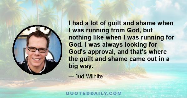 I had a lot of guilt and shame when I was running from God, but nothing like when I was running for God. I was always looking for God's approval, and that's where the guilt and shame came out in a big way.