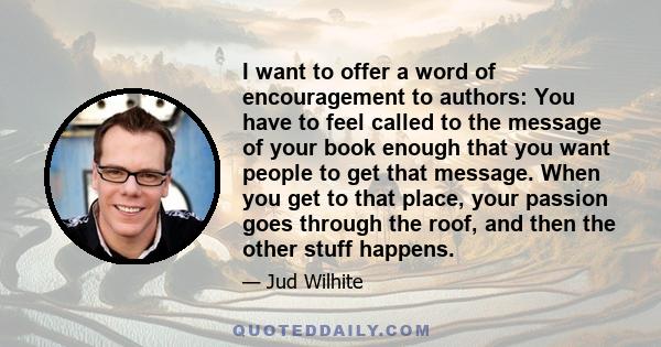 I want to offer a word of encouragement to authors: You have to feel called to the message of your book enough that you want people to get that message. When you get to that place, your passion goes through the roof,