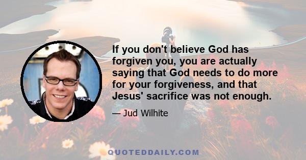 If you don't believe God has forgiven you, you are actually saying that God needs to do more for your forgiveness, and that Jesus' sacrifice was not enough.