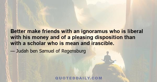 Better make friends with an ignoramus who is liberal with his money and of a pleasing disposition than with a scholar who is mean and irascible.