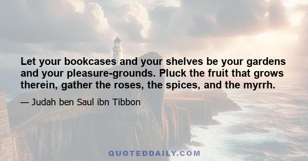 Let your bookcases and your shelves be your gardens and your pleasure-grounds. Pluck the fruit that grows therein, gather the roses, the spices, and the myrrh.