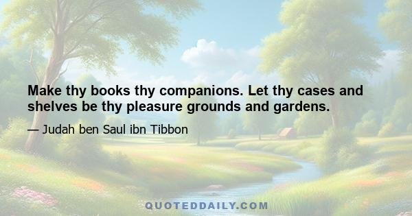 Make thy books thy companions. Let thy cases and shelves be thy pleasure grounds and gardens.