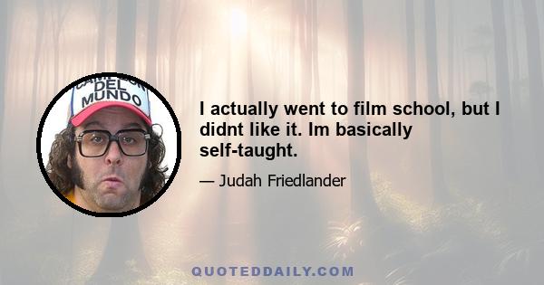 I actually went to film school, but I didnt like it. Im basically self-taught.