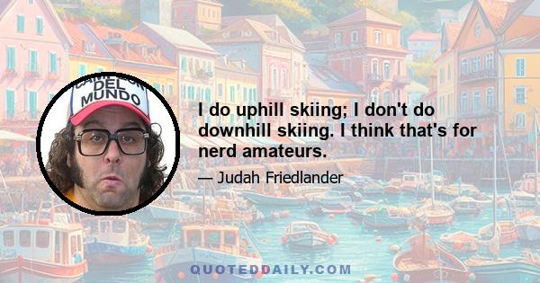 I do uphill skiing; I don't do downhill skiing. I think that's for nerd amateurs.