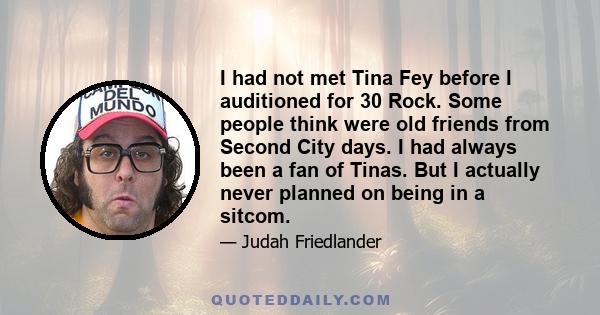 I had not met Tina Fey before I auditioned for 30 Rock. Some people think were old friends from Second City days. I had always been a fan of Tinas. But I actually never planned on being in a sitcom.