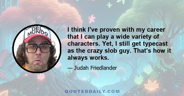 I think I've proven with my career that I can play a wide variety of characters. Yet, I still get typecast as the crazy slob guy. That's how it always works.