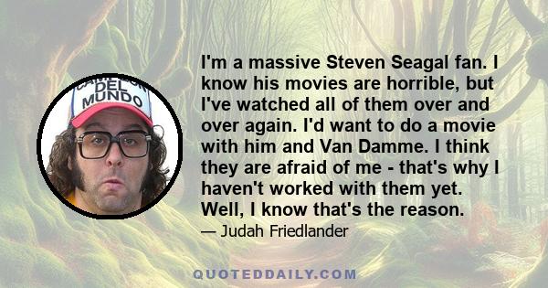 I'm a massive Steven Seagal fan. I know his movies are horrible, but I've watched all of them over and over again. I'd want to do a movie with him and Van Damme. I think they are afraid of me - that's why I haven't