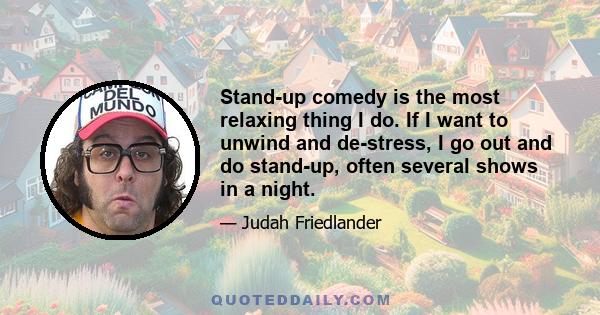 Stand-up comedy is the most relaxing thing I do. If I want to unwind and de-stress, I go out and do stand-up, often several shows in a night.