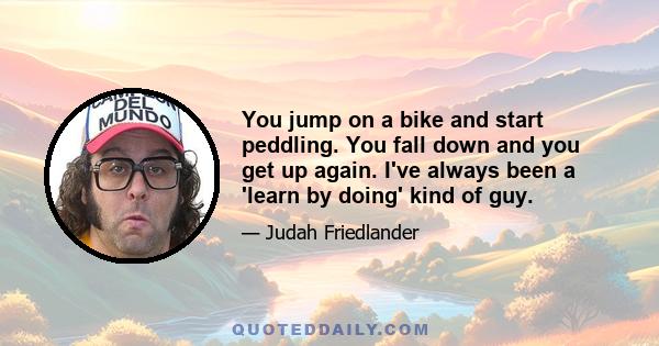 You jump on a bike and start peddling. You fall down and you get up again. I've always been a 'learn by doing' kind of guy.