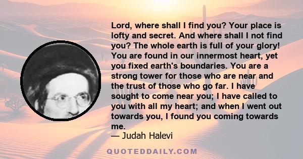 Lord, where shall I find you? Your place is lofty and secret. And where shall I not find you? The whole earth is full of your glory! You are found in our innermost heart, yet you fixed earth's boundaries. You are a