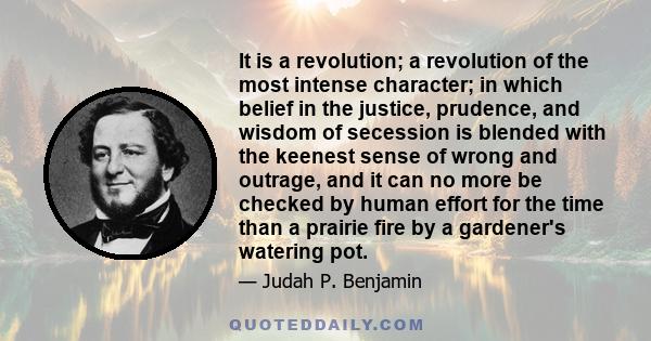 It is a revolution; a revolution of the most intense character; in which belief in the justice, prudence, and wisdom of secession is blended with the keenest sense of wrong and outrage, and it can no more be checked by