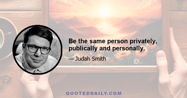 Be the same person privately, publically and personally.