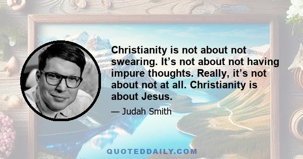 Christianity is not about not swearing. It’s not about not having impure thoughts. Really, it’s not about not at all. Christianity is about Jesus.