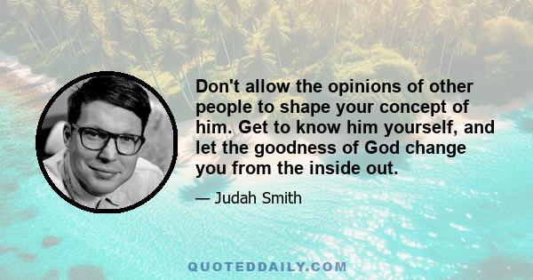 Don't allow the opinions of other people to shape your concept of him. Get to know him yourself, and let the goodness of God change you from the inside out.