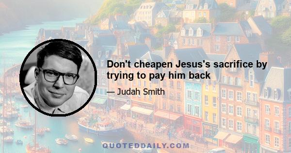 Don't cheapen Jesus's sacrifice by trying to pay him back