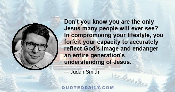 Don't you know you are the only Jesus many people will ever see? In compromising your lifestyle, you forfeit your capacity to accurately reflect God's image and endanger an entire generation's understanding of Jesus.