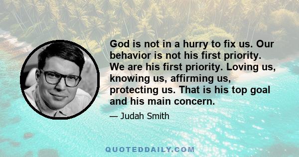 God is not in a hurry to fix us. Our behavior is not his first priority. We are his first priority. Loving us, knowing us, affirming us, protecting us. That is his top goal and his main concern.