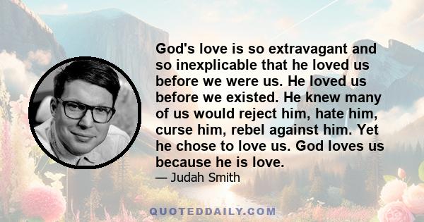 God's love is so extravagant and so inexplicable that he loved us before we were us. He loved us before we existed. He knew many of us would reject him, hate him, curse him, rebel against him. Yet he chose to love us.