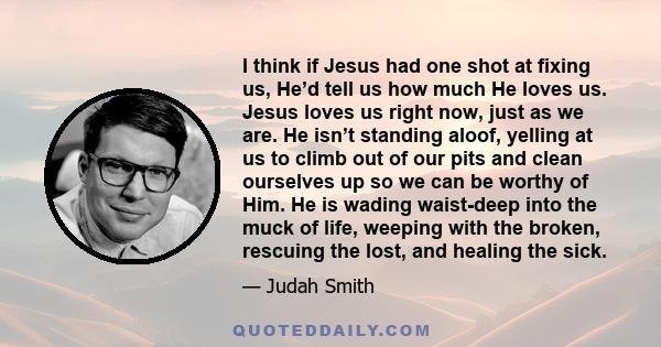 I think if Jesus had one shot at fixing us, He’d tell us how much He loves us. Jesus loves us right now, just as we are. He isn’t standing aloof, yelling at us to climb out of our pits and clean ourselves up so we can