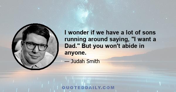 I wonder if we have a lot of sons running around saying, I want a Dad. But you won't abide in anyone.